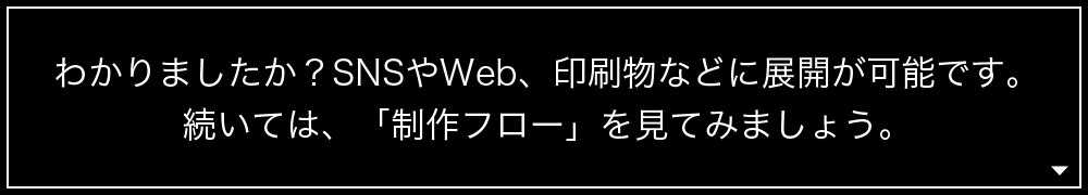 わかりましたか?SNSやWeb、印刷物などに展開が可能です。続いては、「制作フロー」を見てみましょう。
